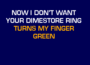 NOW I DON'T WANT
YOUR DIMESTORE RING
TURNS MY FINGER
GREEN