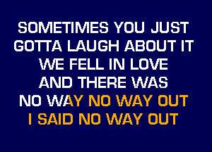 SOMETIMES YOU JUST
GOTTA LAUGH ABOUT IT
WE FELL IN LOVE
AND THERE WAS
NO WAY NO WAY OUT
I SAID NO WAY OUT