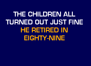 THE CHILDREN ALL
TURNED OUT JUST FINE
HE RETIRED IN
ElGHTY-NINE