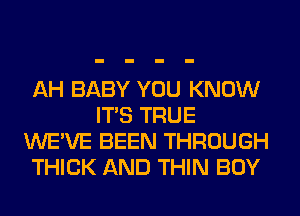 AH BABY YOU KNOW
ITS TRUE
WE'VE BEEN THROUGH
THICK AND THIN BOY