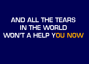 AND ALL THE TEARS
IN THE WORLD

WONT A HELP YOU NOW