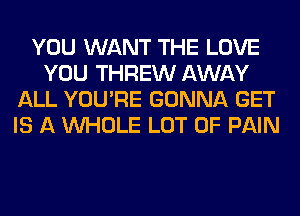 YOU WANT THE LOVE
YOU THREW AWAY
ALL YOU'RE GONNA GET
IS A WHOLE LOT OF PAIN