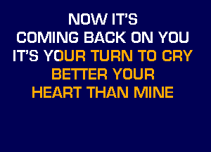 NOW ITS
COMING BACK ON YOU
ITS YOUR TURN T0 CRY

BETTER YOUR
HEART THAN MINE