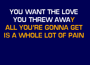 YOU WANT THE LOVE
YOU THREW AWAY
ALL YOU'RE GONNA GET
IS A WHOLE LOT OF PAIN