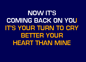 NOW ITS
COMING BACK ON YOU
ITS YOUR TURN T0 CRY

BETTER YOUR
HEART THAN MINE