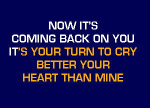 NOW ITS
COMING BACK ON YOU
ITS YOUR TURN T0 CRY

BETTER YOUR
HEART THAN MINE