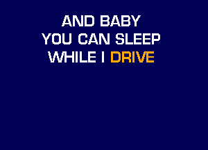 AND BABY
YOU CAN SLEEP
WHILE I DRIVE