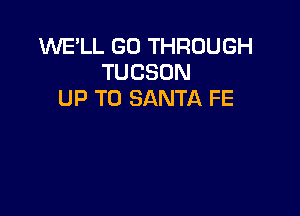 WE'LL GO THROUGH
TUCSON
UP TO SANTA FE