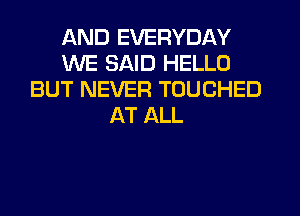 AND EVERYDAY
WE SAID HELLO
BUT NEVER TOUCHED
AT ALL