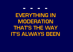 EVERYTHING IN
MODERATION

THAT'S THE WAY
ITS ALWAYS BEEN