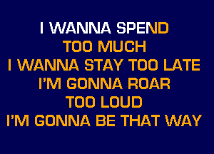 I WANNA SPEND
TOO MUCH
I WANNA STAY TOO LATE
I'M GONNA ROAR
T00 LOUD
I'M GONNA BE THAT WAY