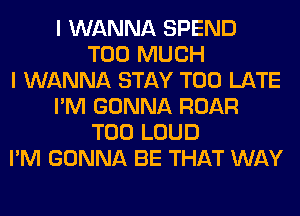 I WANNA SPEND
TOO MUCH
I WANNA STAY TOO LATE
I'M GONNA ROAR
T00 LOUD
I'M GONNA BE THAT WAY