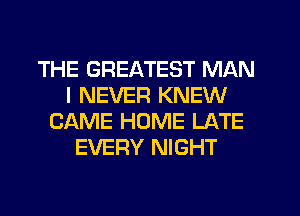 THE GREATEST MAN
I NEVER KNEW
CAME HOME LATE
EVERY NIGHT