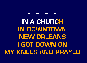 IN A CHURCH
IN DOWNTOWN
NEW ORLEANS
I GOT DOWN ON
MY KNEES AND PRAYED