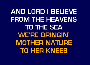 AND LORD I BELIEVE
FROM THE HEAVENS
TO THE SEA
WE'RE BRINGIN'
MOTHER NATURE
T0 HER KNEES