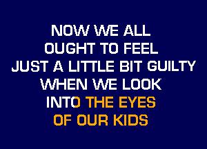 NOW WE ALL
OUGHT T0 FEEL
JUST A LITTLE BIT GUILTY
WHEN WE LOOK
INTO THE EYES
OF OUR KIDS