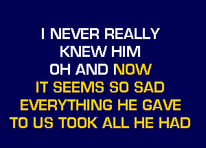 I NEVER REALLY
KNEW HIM
0H AND NOW
IT SEEMS SO SAD
EVERYTHING HE GAVE
TO US TOOK ALL HE HAD