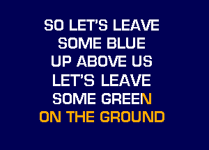 SO LET'S LEAVE
SOME BLUE
UP ABOVE US

LET'S LEAVE
SOME GREEN

ON THE GROUND l