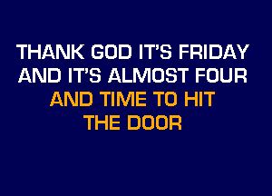 THANK GOD ITS FRIDAY
AND ITS ALMOST FOUR
AND TIME TO HIT
THE DOOR