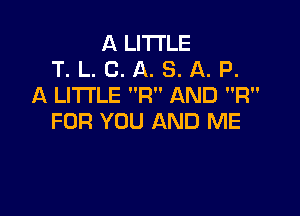 A LITTLE
T. L. C. A. S. A. P.
A LITTLE F1 AND R

FOR YOU AND ME