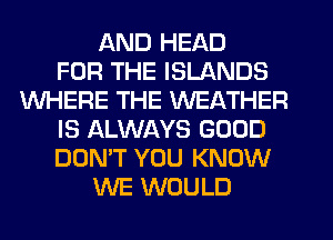 AND HEAD
FOR THE ISLANDS
WHERE THE WEATHER
IS ALWAYS GOOD
DON'T YOU KNOW
WE WOULD