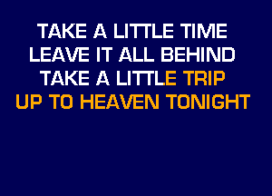 TAKE A LITTLE TIME
LEAVE IT ALL BEHIND
TAKE A LITTLE TRIP
UP TO HEAVEN TONIGHT