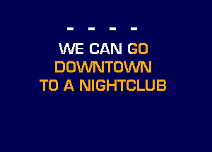 WE CAN GO
DOWNTOWN

TO A NIGHTCLUB