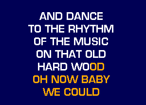 AND DANCE
TO THE RHYTHM
OF THE MUSIC

ON THAT OLD
HARD WOOD
0H NOW BABY
WE COULD