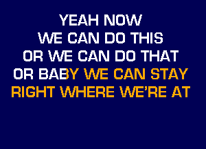 YEAH NOW
WE CAN DO THIS
0R WE CAN DO THAT
0R BABY WE CAN STAY
RIGHT WHERE WERE AT