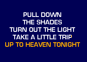 PULL DOWN
THE SHADES
TURN OUT THE LIGHT
TAKE A LITTLE TRIP
UP TO HEAVEN TONIGHT