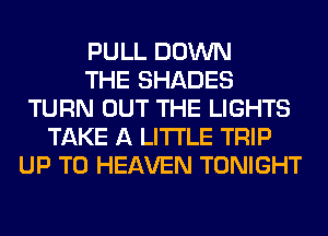 PULL DOWN
THE SHADES
TURN OUT THE LIGHTS
TAKE A LITTLE TRIP
UP TO HEAVEN TONIGHT