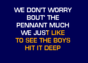 WE DOMT WORRY
BOUT THE
PENNANT MUCH
WE JUST LIKE
TO SEE THE BOYS
HIT IT DEEP

g