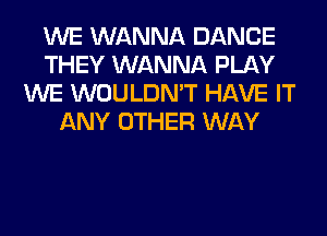 WE WANNA DANCE
THEY WANNA PLAY
WE WOULDN'T HAVE IT
ANY OTHER WAY