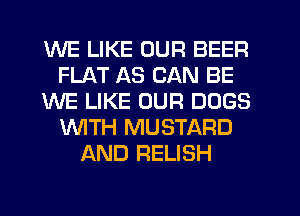 WE LIKE OUR BEER
FLAT AS CAN BE
WE LIKE OUR DOGS
'WITH MUSTARD
AND RELISH