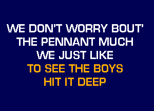 WE DON'T WORRY BOUT'
THE PENNANT MUCH
WE JUST LIKE
TO SEE THE BOYS
HIT IT DEEP