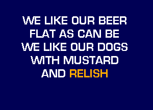 WE LIKE OUR BEER
FLAT AS CAN BE
WE LIKE OUR DOGS
WITH MUSTARD
AND RELISH