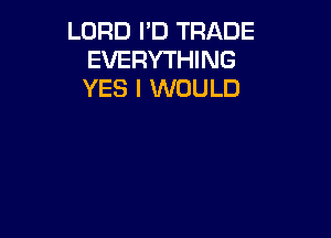 LORD I'D TRADE
EVERYTHING
YES I WOULD