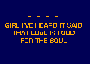 GIRL I'VE HEARD IT SAID
THAT LOVE IS FOOD
FOR THE SOUL