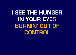 I SEE THE HUNGER
IN YOUR EYES
BURNMTUUTDF

CONTROL