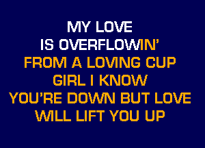 MY LOVE
IS OVERFLOININ'
FROM A LOVING CUP
GIRL I KNOW
YOU'RE DOWN BUT LOVE
WILL LIFT YOU UP
