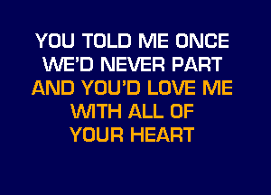 YOU TOLD ME ONCE
WE'D NEVER PART
AND YOU'D LOVE ME
WTH ALL OF
YOUR HEART