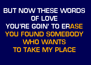 BUT NOW THESE WORDS
OF LOVE
YOU'RE GOIN' T0 ERASE
YOU FOUND SOMEBODY
WHO WANTS
TO TAKE MY PLACE