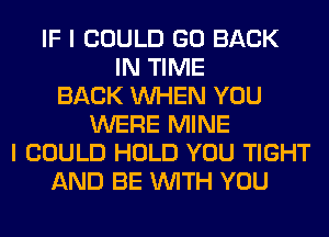 IF I COULD GO BACK
IN TIME
BACK WHEN YOU
WERE MINE
I COULD HOLD YOU TIGHT
AND BE WITH YOU