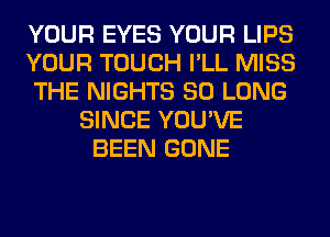 YOUR EYES YOUR LIPS
YOUR TOUCH I'LL MISS
THE NIGHTS SO LONG
SINCE YOU'VE
BEEN GONE