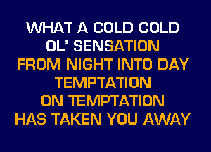 WHAT A COLD COLD
OL' SENSATION
FROM NIGHT INTO DAY
TEMPTATION
0N TEMPTATION
HAS TAKEN YOU AWAY
