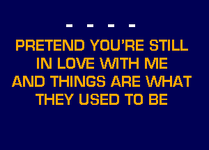 PRETEND YOU'RE STILL
IN LOVE WITH ME
AND THINGS ARE WHAT
THEY USED TO BE