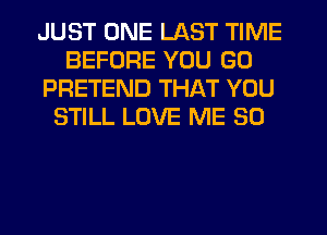 JUST ONE LAST TIME
BEFORE YOU GO
PRETEND THAT YOU
STILL LOVE ME SO