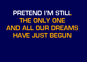 PRETEND I'M STILL
THE ONLY ONE
AND ALL OUR DREAMS
HAVE JUST BEGUN