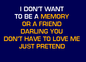 I DON'T WANT
TO BE A MEMORY
OR A FRIEND
DARLING YOU
DON'T HAVE TO LOVE ME
JUST PRETEND