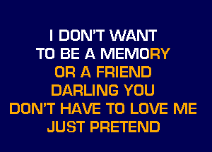 I DON'T WANT
TO BE A MEMORY
OR A FRIEND
DARLING YOU
DON'T HAVE TO LOVE ME
JUST PRETEND